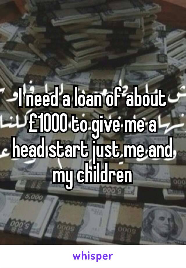 I need a loan of about £1000 to give me a head start just me and my children