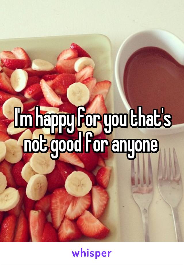 I'm happy for you that's not good for anyone 