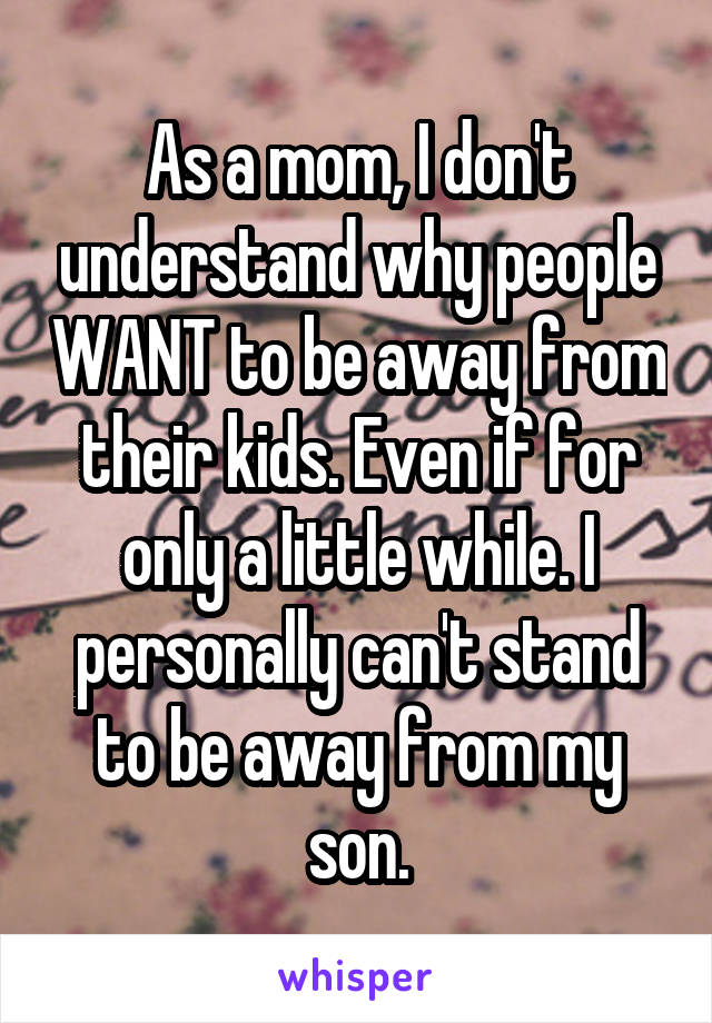 As a mom, I don't understand why people WANT to be away from their kids. Even if for only a little while. I personally can't stand to be away from my son.