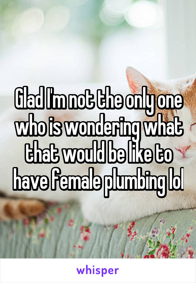 Glad I'm not the only one who is wondering what that would be like to have female plumbing lol