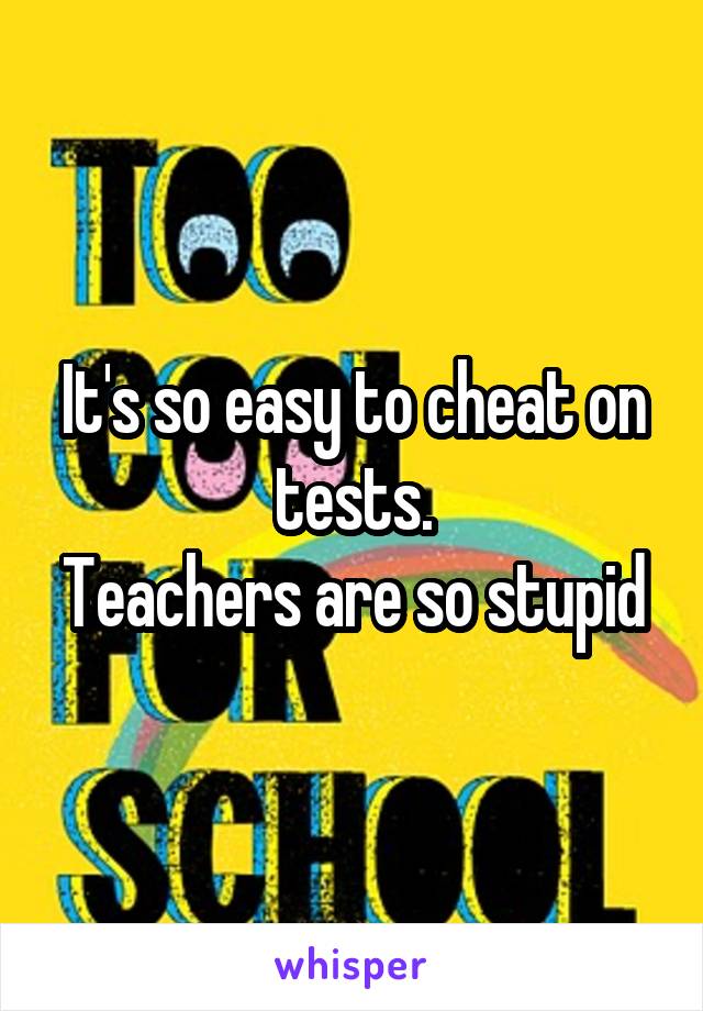 It's so easy to cheat on tests.
Teachers are so stupid