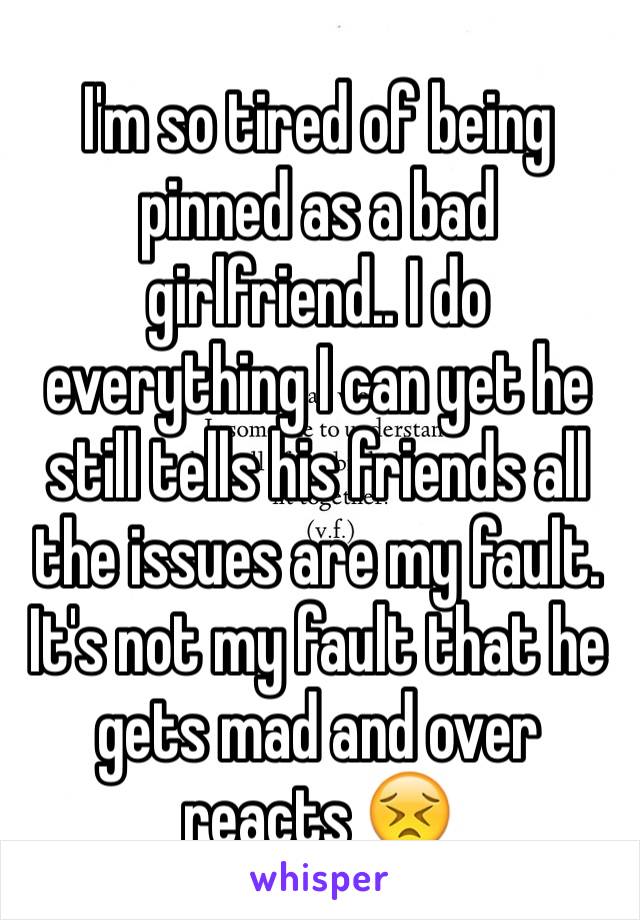 I'm so tired of being pinned as a bad girlfriend.. I do everything I can yet he still tells his friends all the issues are my fault. It's not my fault that he gets mad and over reacts 😣