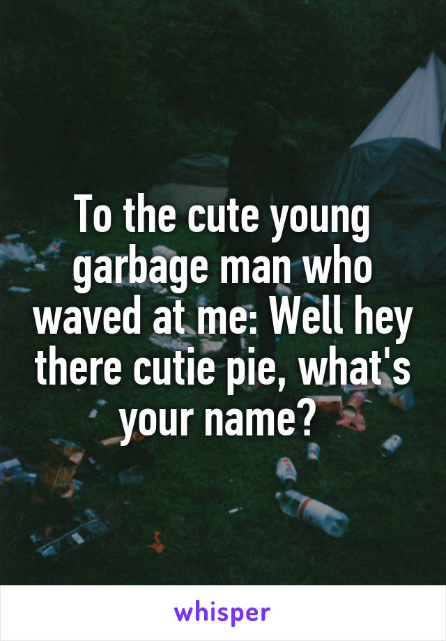 To the cute young garbage man who waved at me: Well hey there cutie pie, what's your name? 