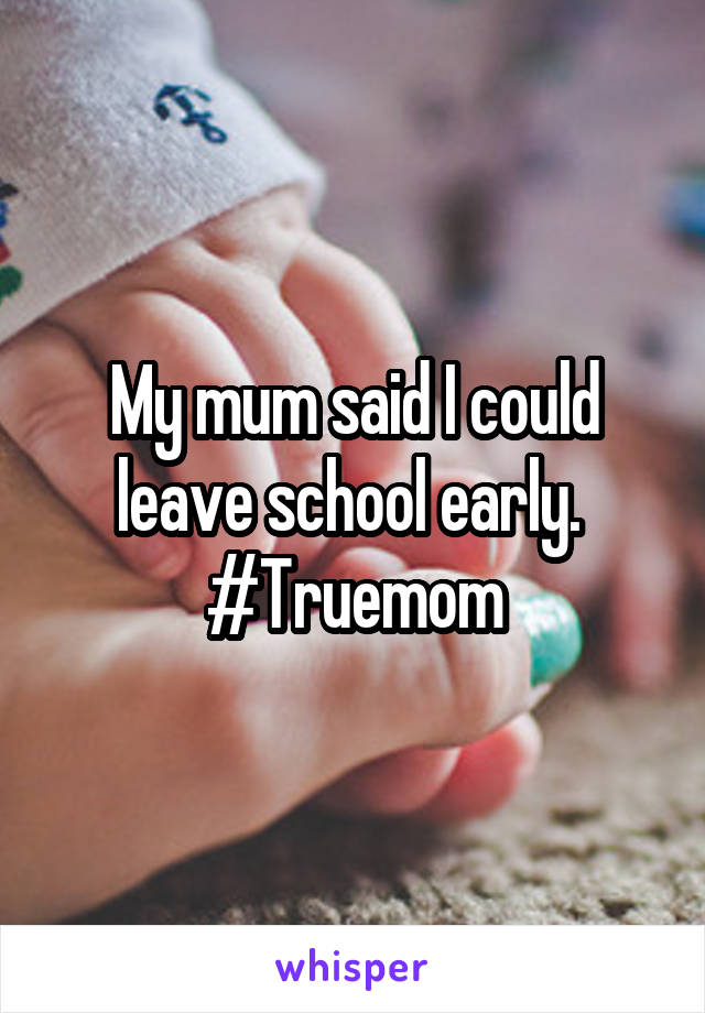 My mum said I could leave school early. 
#Truemom