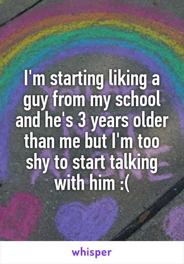 I'm starting liking a guy from my school and he's 3 years older than me but I'm too shy to start talking with him :(