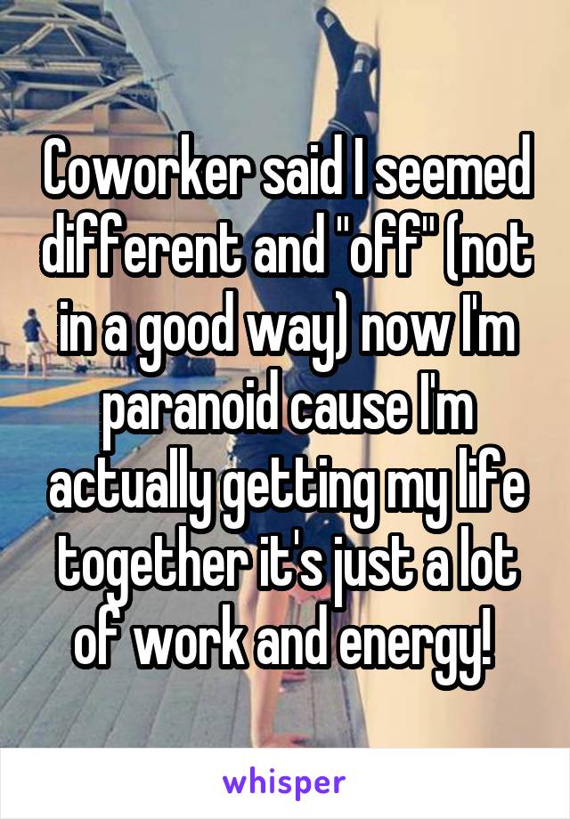 Coworker said I seemed different and "off" (not in a good way) now I'm paranoid cause I'm actually getting my life together it's just a lot of work and energy! 