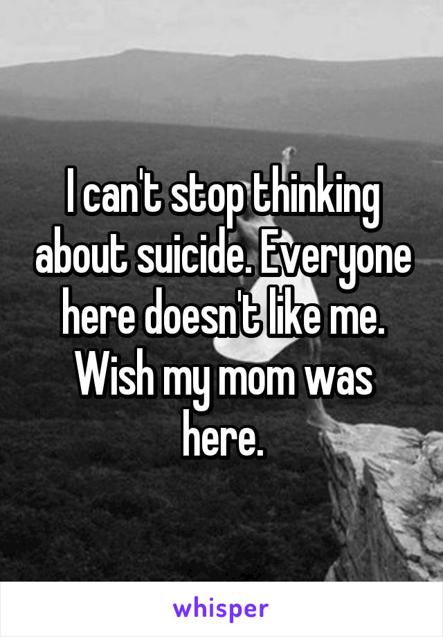 I can't stop thinking about suicide. Everyone here doesn't like me. Wish my mom was here.