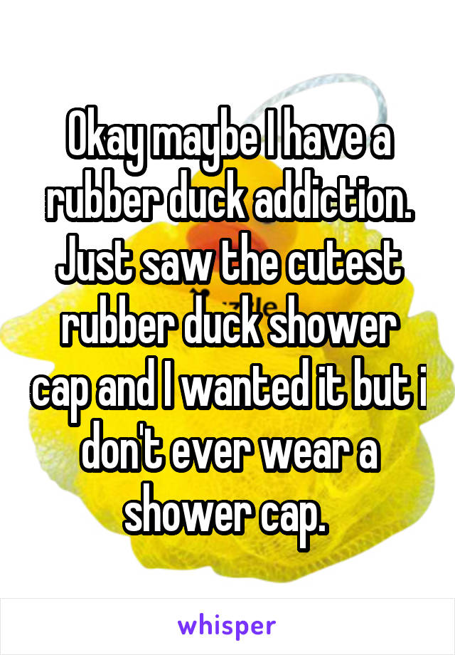 Okay maybe I have a rubber duck addiction. Just saw the cutest rubber duck shower cap and I wanted it but i don't ever wear a shower cap. 