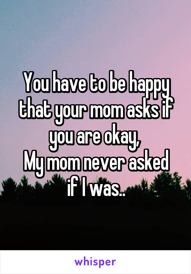 You have to be happy that your mom asks if you are okay, 
My mom never asked if I was..