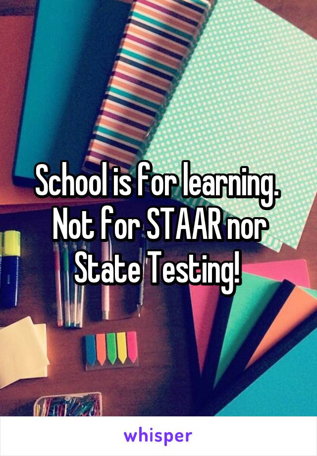 School is for learning. 
Not for STAAR nor State Testing! 