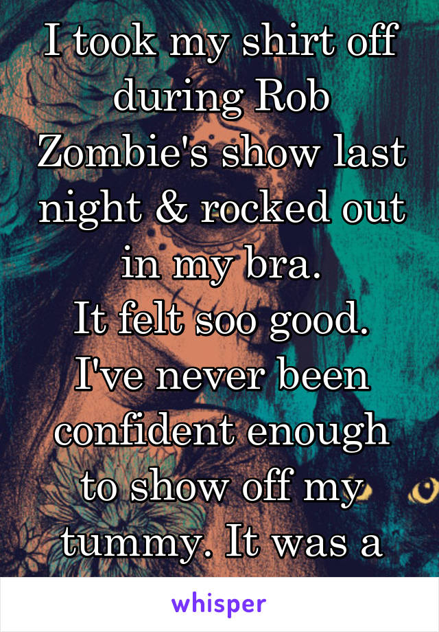 I took my shirt off during Rob Zombie's show last night & rocked out in my bra.
It felt soo good. I've never been confident enough to show off my tummy. It was a HUGE step for me!