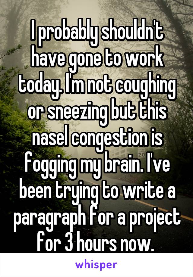 I probably shouldn't have gone to work today. I'm not coughing or sneezing but this nasel congestion is fogging my brain. I've been trying to write a paragraph for a project for 3 hours now. 