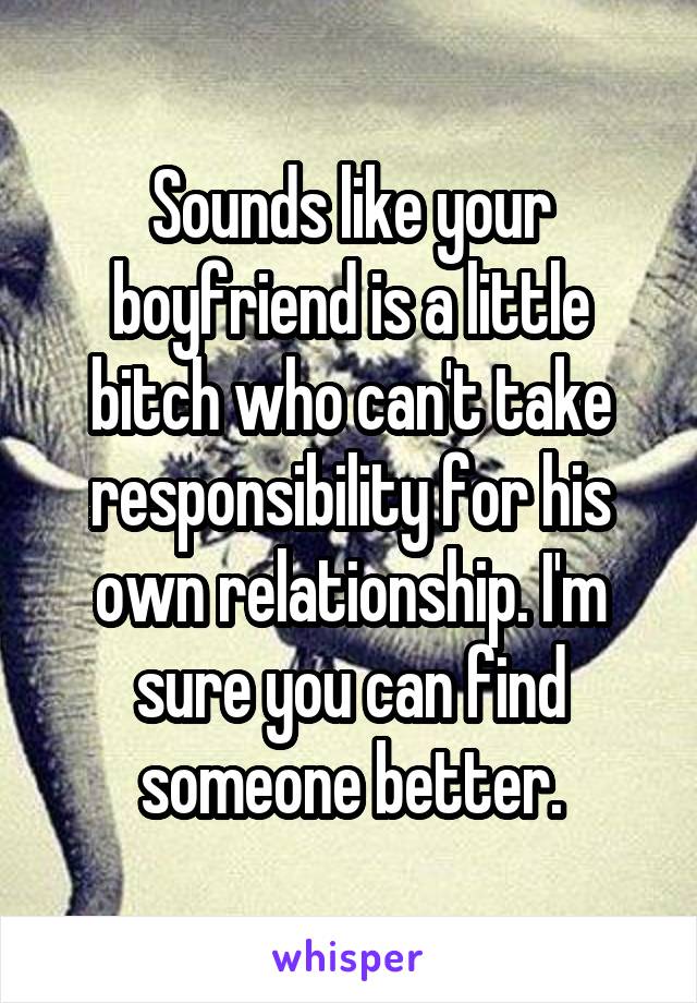 Sounds like your boyfriend is a little bitch who can't take responsibility for his own relationship. I'm sure you can find someone better.