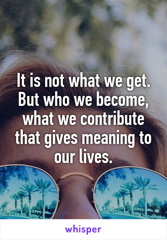 It is not what we get. But who we become, what we contribute that gives meaning to our lives.