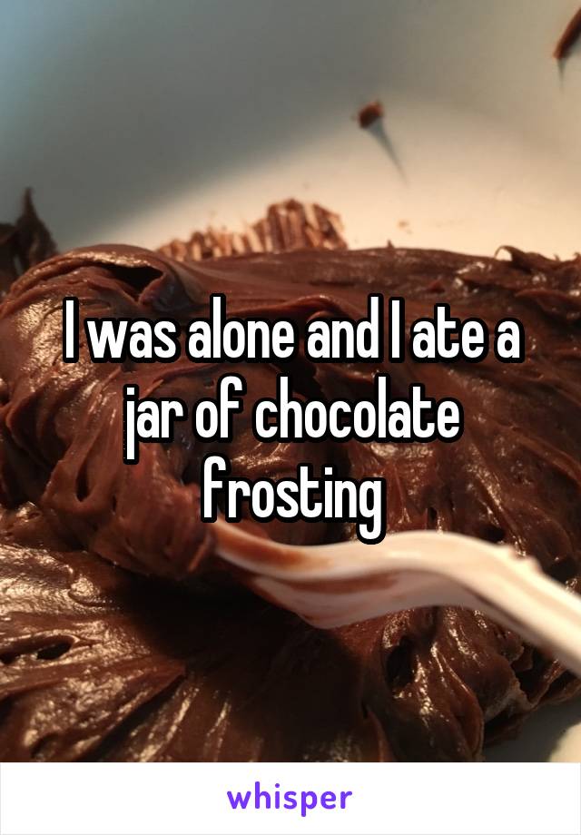 I was alone and I ate a jar of chocolate frosting