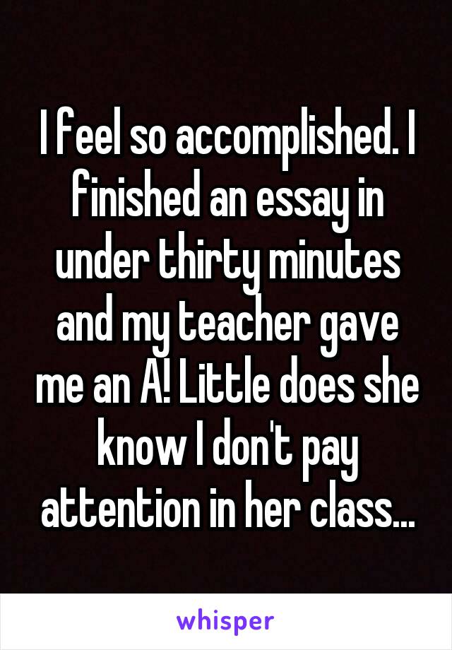 I feel so accomplished. I finished an essay in under thirty minutes and my teacher gave me an A! Little does she know I don't pay attention in her class...