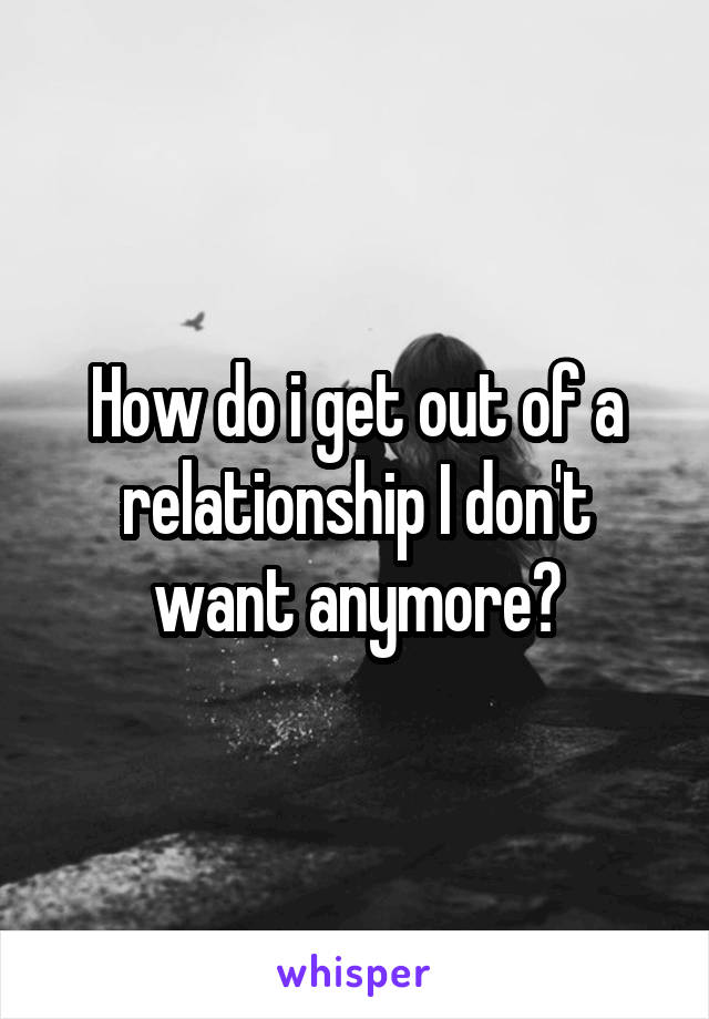 How do i get out of a relationship I don't want anymore?