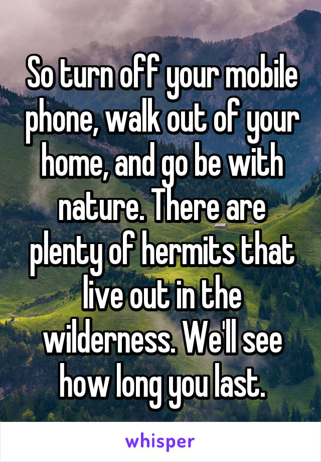 So turn off your mobile phone, walk out of your home, and go be with nature. There are plenty of hermits that live out in the wilderness. We'll see how long you last.