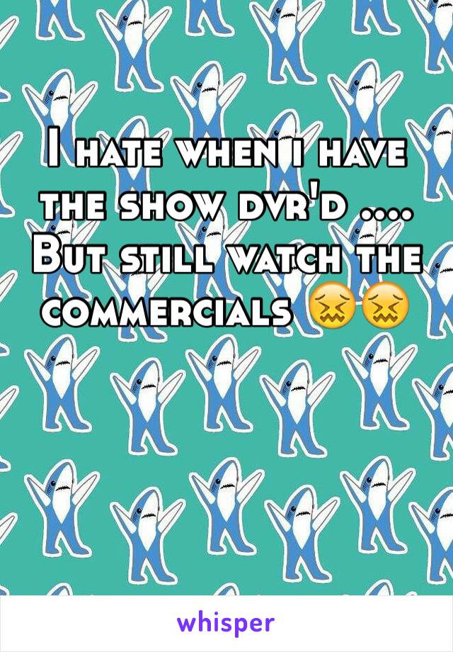 I hate when i have the show dvr'd .... But still watch the commercials 😖😖