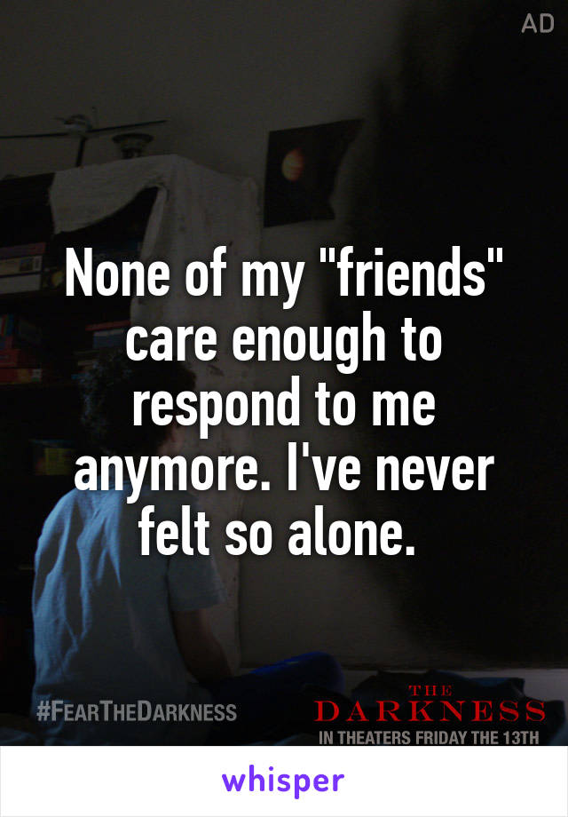 None of my "friends" care enough to respond to me anymore. I've never felt so alone. 