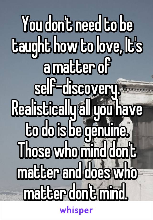 You don't need to be taught how to love, It's a matter of self-discovery. Realistically all you have to do is be genuine. Those who mind don't matter and does who matter don't mind. 