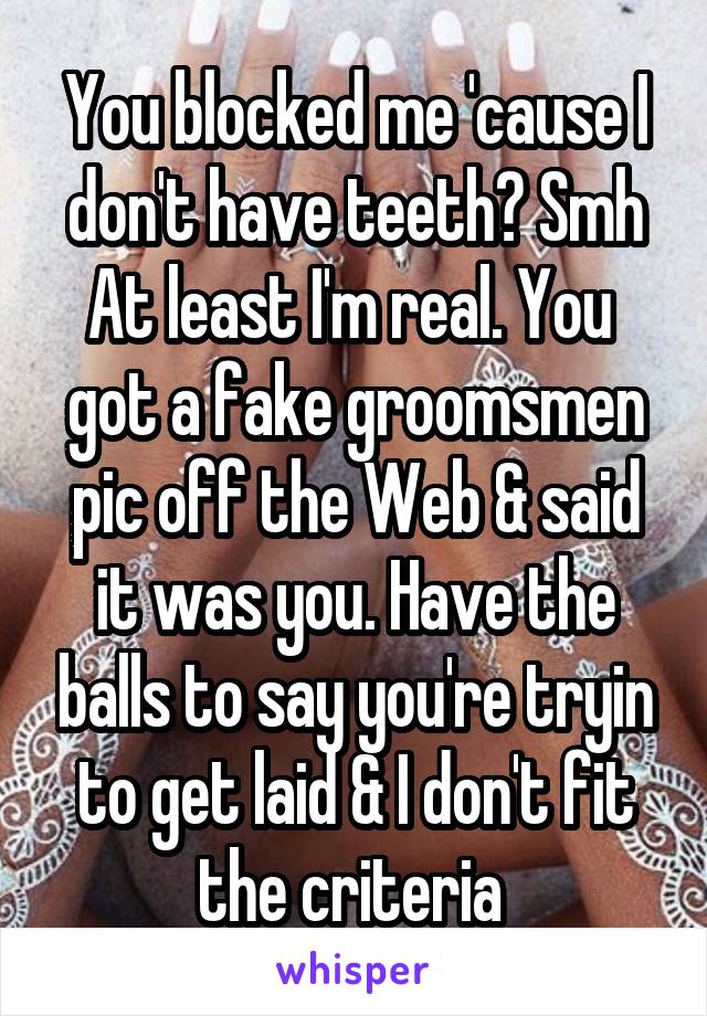 You blocked me 'cause I don't have teeth? Smh At least I'm real. You  got a fake groomsmen pic off the Web & said it was you. Have the balls to say you're tryin to get laid & I don't fit the criteria 