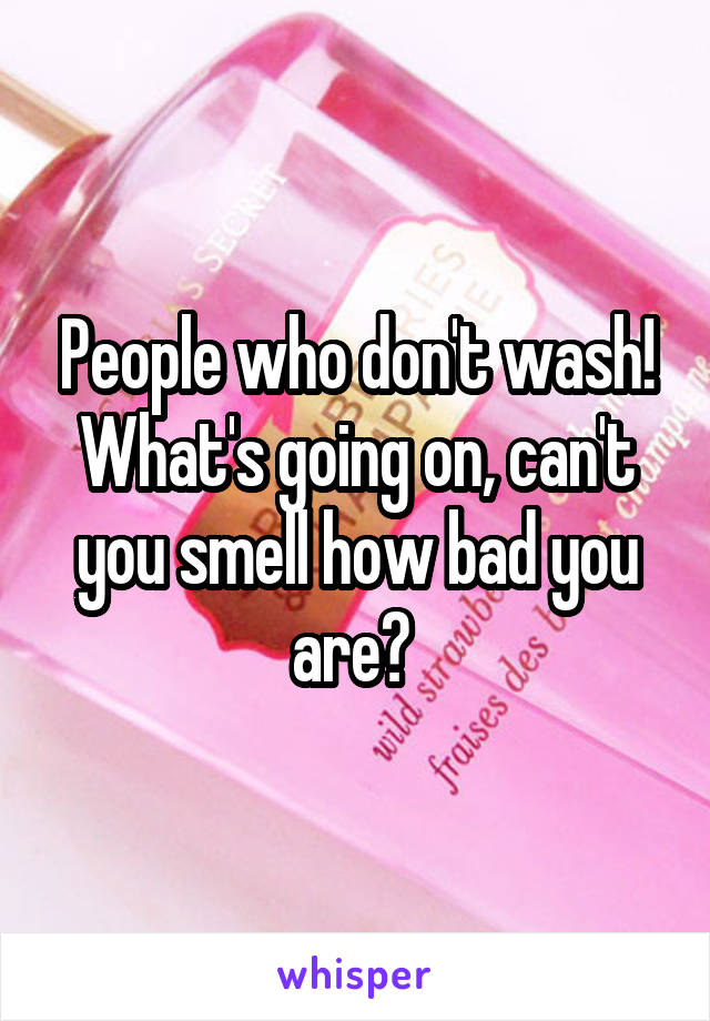 People who don't wash! What's going on, can't you smell how bad you are? 