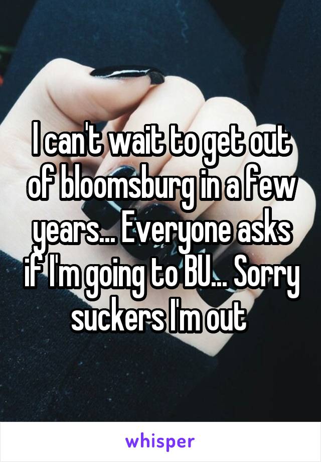 I can't wait to get out of bloomsburg in a few years... Everyone asks if I'm going to BU... Sorry suckers I'm out 