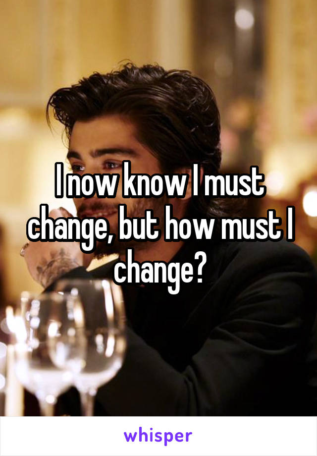 I now know I must change, but how must I change?