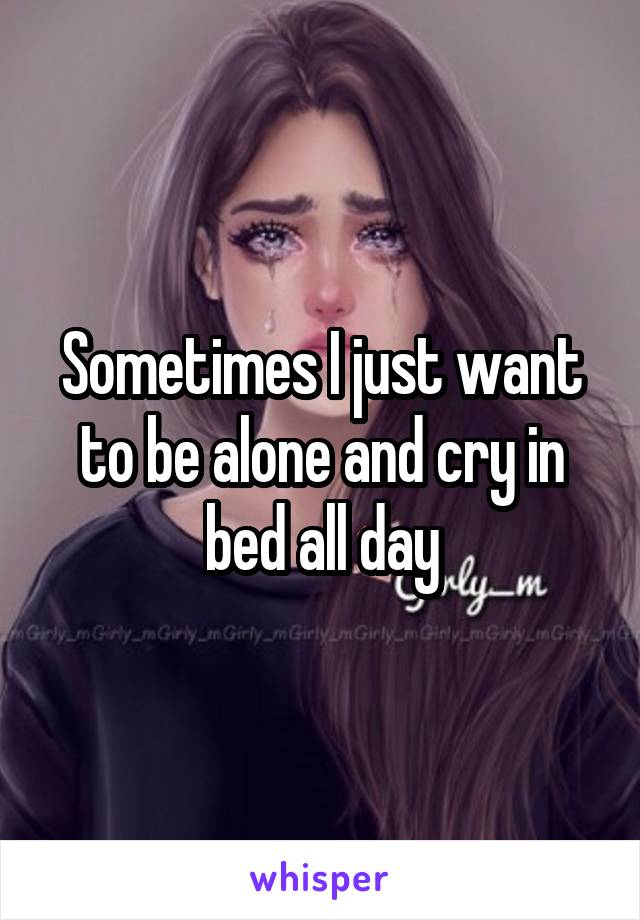 Sometimes I just want to be alone and cry in bed all day