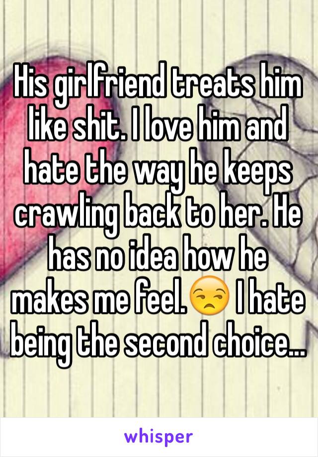 His girlfriend treats him like shit. I love him and hate the way he keeps crawling back to her. He has no idea how he makes me feel.😒 I hate being the second choice...