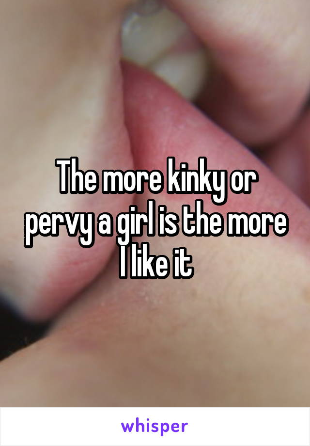 The more kinky or pervy a girl is the more I like it