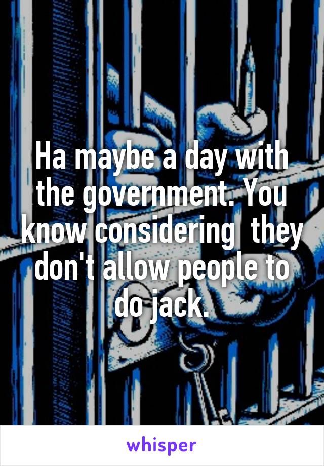 Ha maybe a day with the government. You know considering  they don't allow people to do jack.