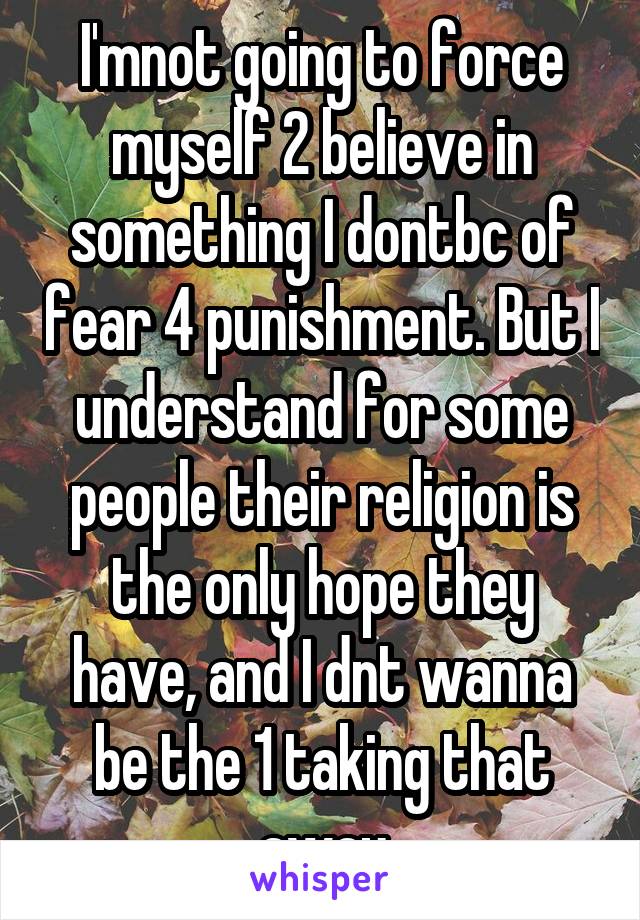 I'mnot going to force myself 2 believe in something I dontbc of fear 4 punishment. But I understand for some people their religion is the only hope they have, and I dnt wanna be the 1 taking that away