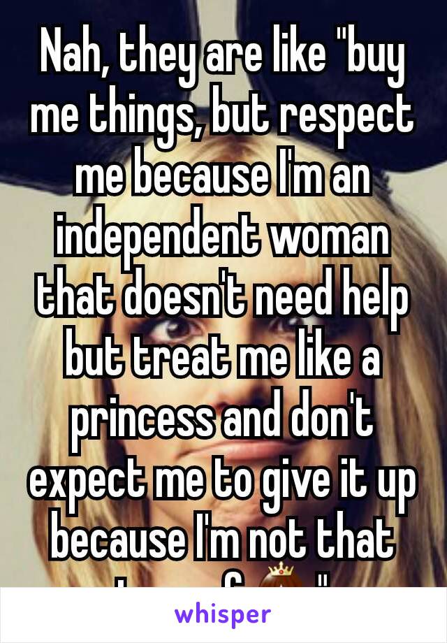 Nah, they are like "buy me things, but respect me because I'm an independent woman that doesn't need help but treat me like a princess and don't expect me to give it up because I'm not that type of👸"