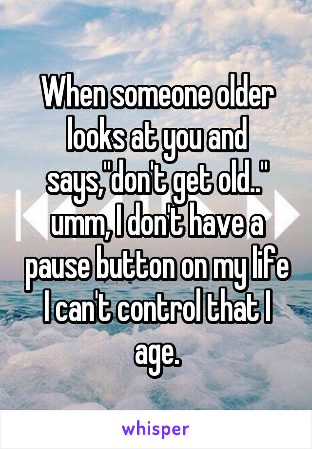 When someone older looks at you and says,"don't get old.." umm, I don't have a pause button on my life I can't control that I age.