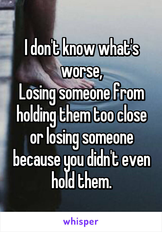 I don't know what's worse,
Losing someone from holding them too close or losing someone because you didn't even hold them.