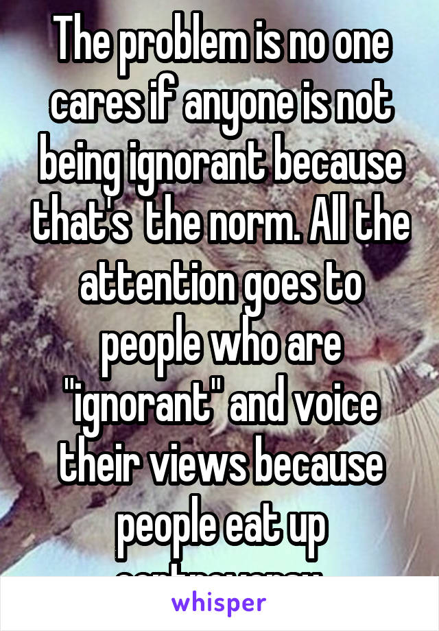 The problem is no one cares if anyone is not being ignorant because that's  the norm. All the attention goes to people who are "ignorant" and voice their views because people eat up controversy 