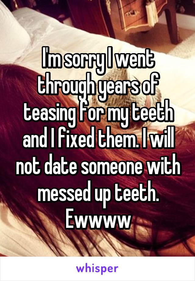 I'm sorry I went through years of teasing for my teeth and I fixed them. I will not date someone with messed up teeth. Ewwww