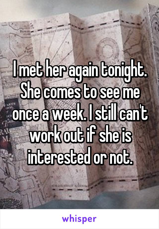 I met her again tonight. She comes to see me once a week. I still can't work out if she is interested or not.