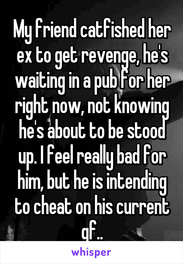 My friend catfished her ex to get revenge, he's waiting in a pub for her right now, not knowing he's about to be stood up. I feel really bad for him, but he is intending to cheat on his current gf..