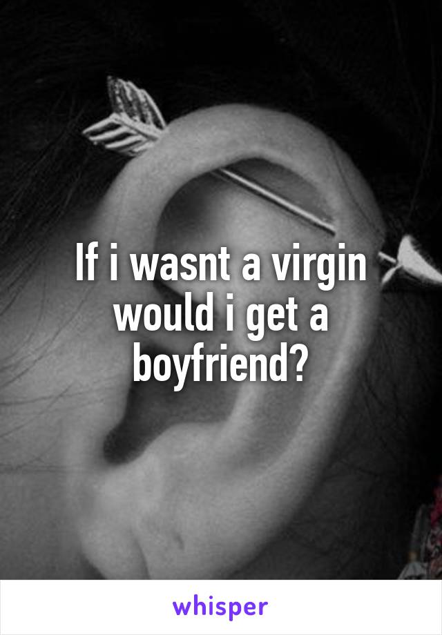 If i wasnt a virgin would i get a boyfriend?