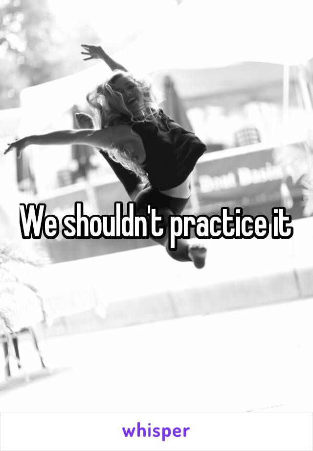 We shouldn't practice it 