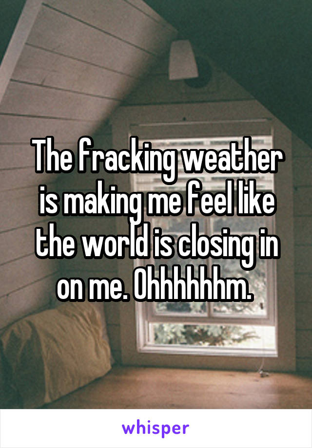 The fracking weather is making me feel like the world is closing in on me. Ohhhhhhm. 