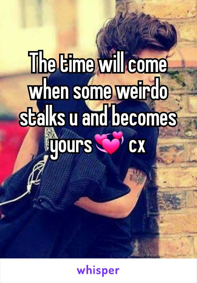 The time will come when some weirdo stalks u and becomes yours💞 cx