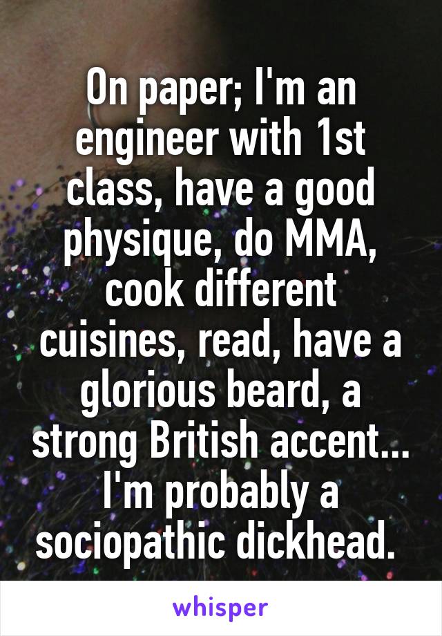 On paper; I'm an engineer with 1st class, have a good physique, do MMA, cook different cuisines, read, have a glorious beard, a strong British accent... I'm probably a sociopathic dickhead. 