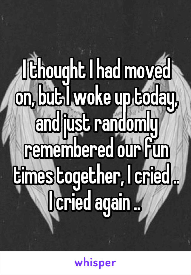 I thought I had moved on, but I woke up today, and just randomly remembered our fun times together, I cried .. I cried again .. 