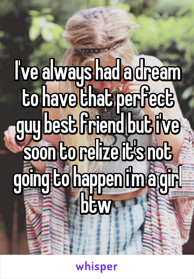 I've always had a dream to have that perfect guy best friend but i've soon to relize it's not going to happen i'm a girl btw 