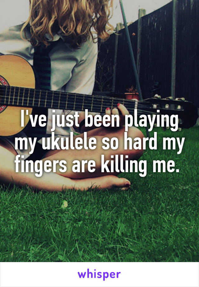 I've just been playing my ukulele so hard my fingers are killing me. 