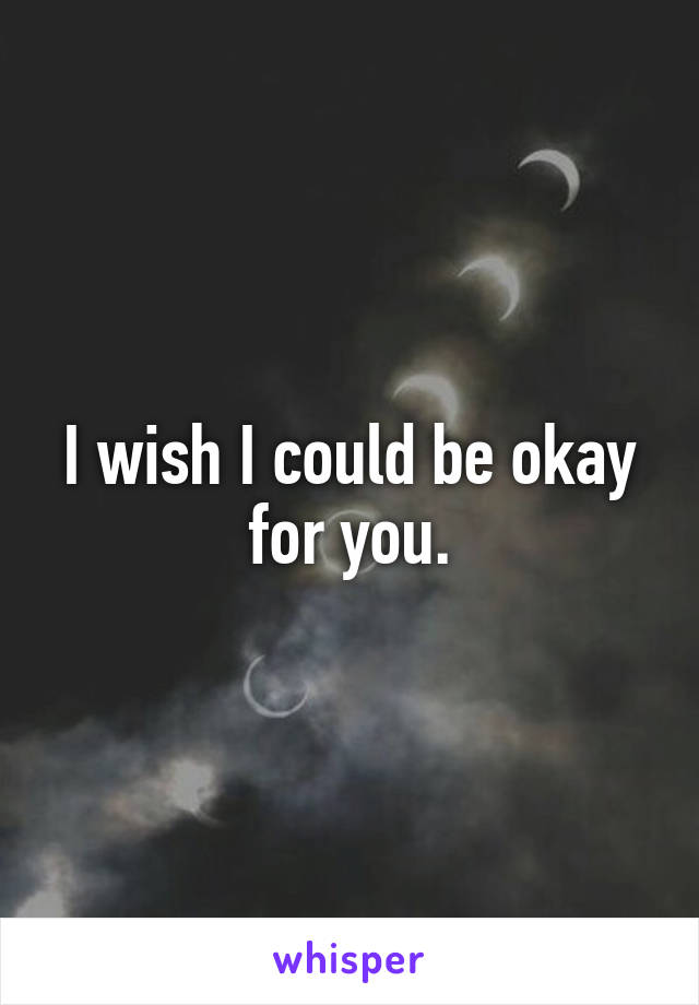 I wish I could be okay for you.